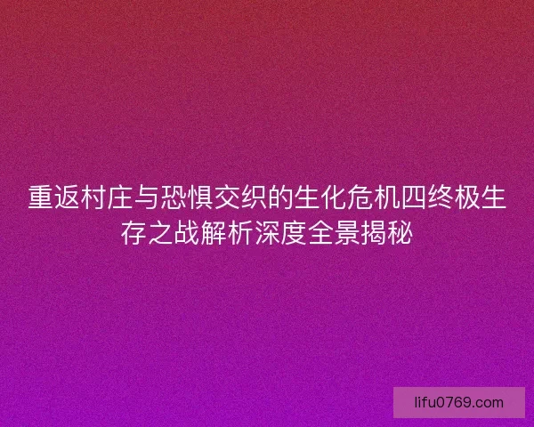 重返村庄与恐惧交织的生化危机四终极生存之战解析深度全景揭秘