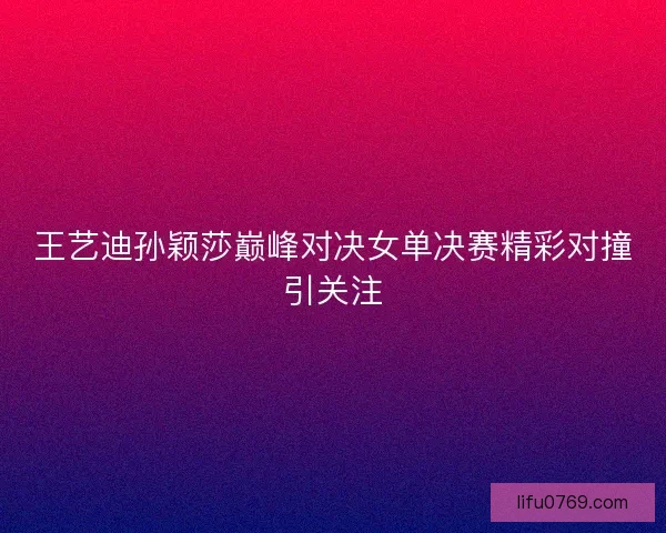 王艺迪孙颖莎巅峰对决女单决赛精彩对撞引关注