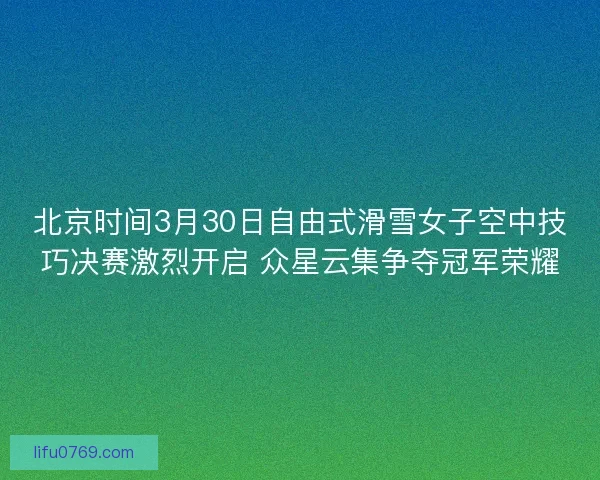 北京时间3月30日自由式滑雪女子空中技巧决赛激烈开启 众星云集争夺冠军荣耀
