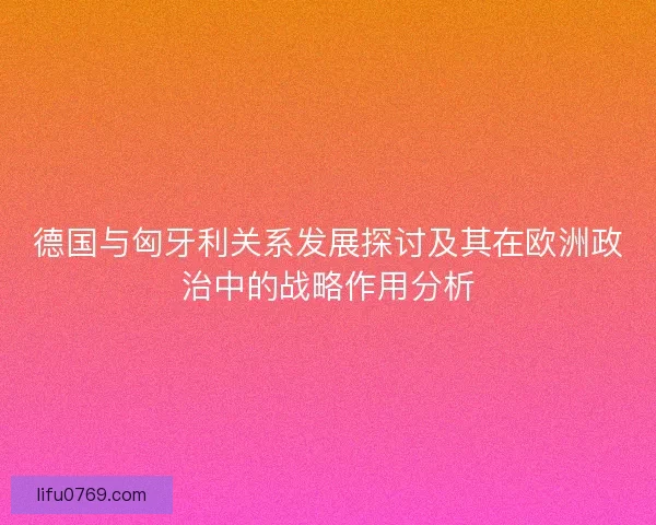德国与匈牙利关系发展探讨及其在欧洲政治中的战略作用分析