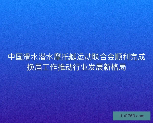 中国滑水潜水摩托艇运动联合会顺利完成换届工作推动行业发展新格局
