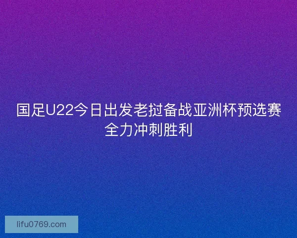 国足U22今日出发老挝备战亚洲杯预选赛全力冲刺胜利