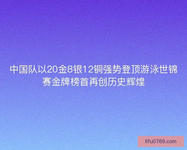 中国队以20金8银12铜强势登顶游泳世锦赛金牌榜首再创历史辉煌