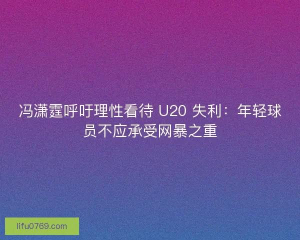 冯潇霆呼吁理性看待 U20 失利：年轻球员不应承受网暴之重