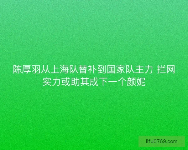 陈厚羽从上海队替补到国家队主力 拦网实力或助其成下一个颜妮