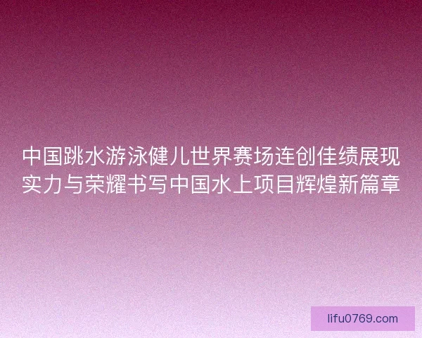 中国跳水游泳健儿世界赛场连创佳绩展现实力与荣耀书写中国水上项目辉煌新篇章