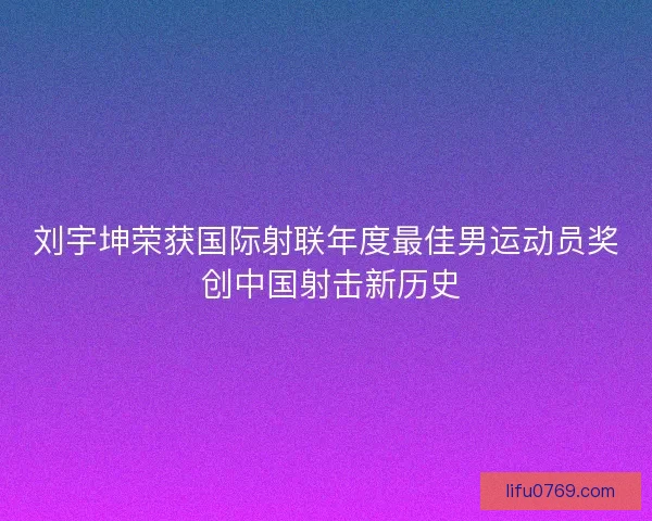 刘宇坤荣获国际射联年度最佳男运动员奖 创中国射击新历史