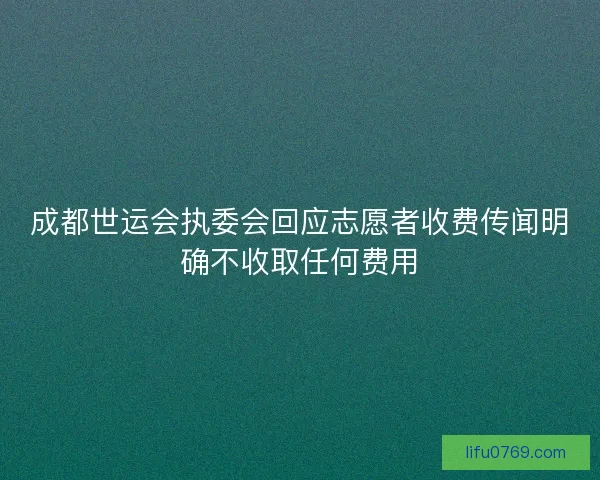 成都世运会执委会回应志愿者收费传闻明确不收取任何费用